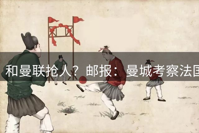和曼联抢人？邮报：曼城考察法国中场科内，或同步操作布阿迪转会