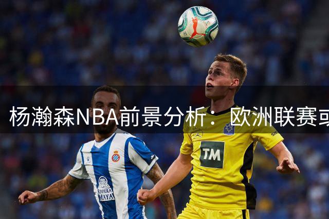 杨瀚森NBA前景分析：欧洲联赛或成最佳跳板？
