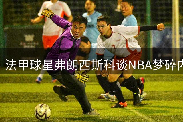 法甲球星弗朗西斯科谈NBA梦碎内幕 勒布朗转会搅局公牛签约