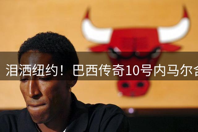 泪洒纽约！巴西传奇10号内马尔含泪宣布国家队退役