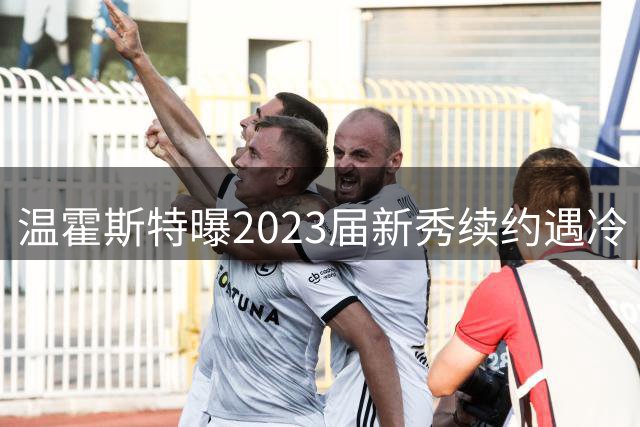 温霍斯特曝2023届新秀续约遇冷 仅文班亚马获新约