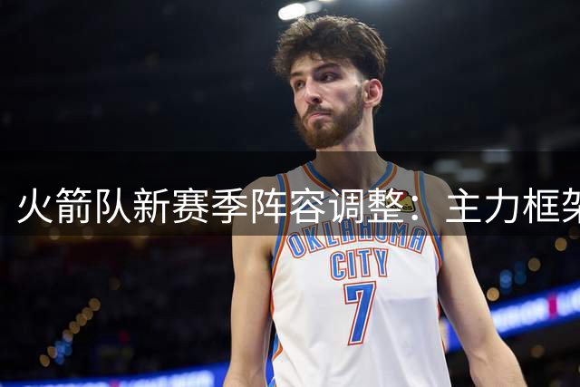 火箭队新赛季阵容调整：主力框架稳固 内线竞争加剧