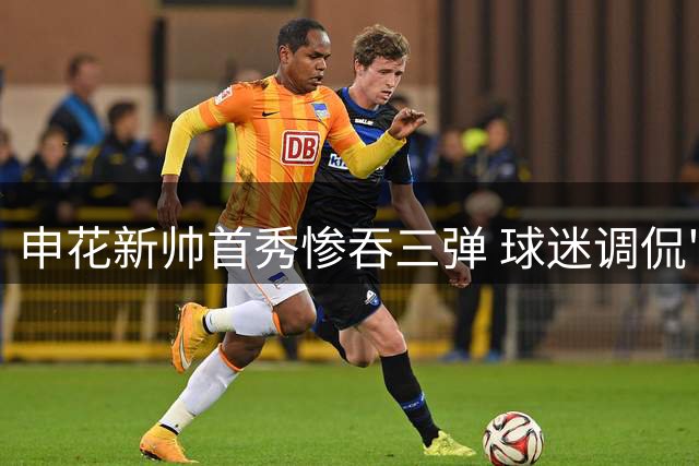 申花新帅首秀惨吞三弹 球迷调侃"七天无理由退货