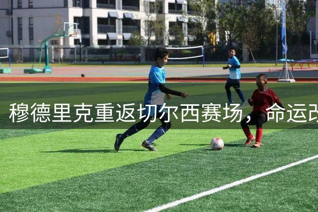 穆德里克重返切尔西赛场，命运改写之路正式开启