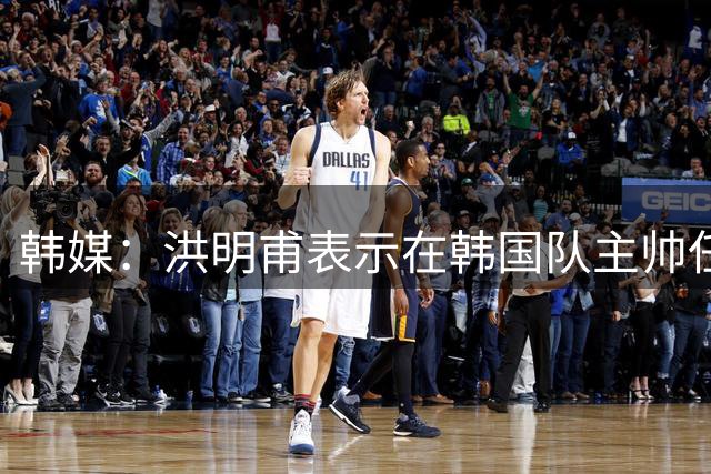 韩媒：洪明甫表示在韩国队主帅任命过程中，并未联系时任足协主席